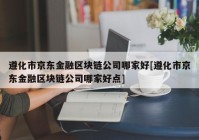 遵化市京东金融区块链公司哪家好[遵化市京东金融区块链公司哪家好点]